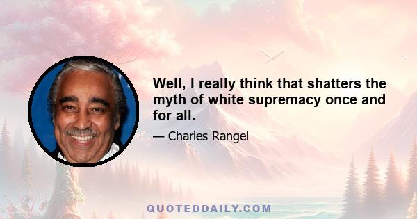 Well, I really think that shatters the myth of white supremacy once and for all.