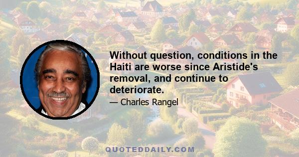 Without question, conditions in the Haiti are worse since Aristide's removal, and continue to deteriorate.