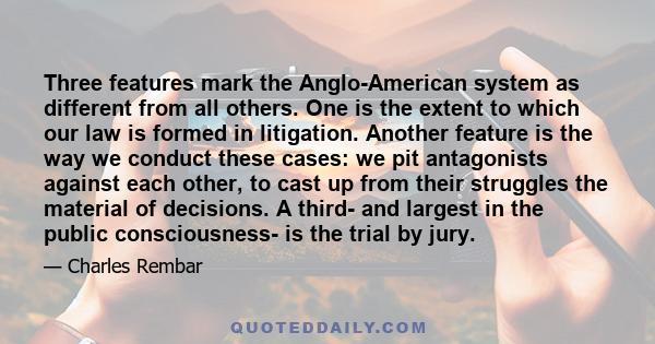 Three features mark the Anglo-American system as different from all others. One is the extent to which our law is formed in litigation. Another feature is the way we conduct these cases: we pit antagonists against each