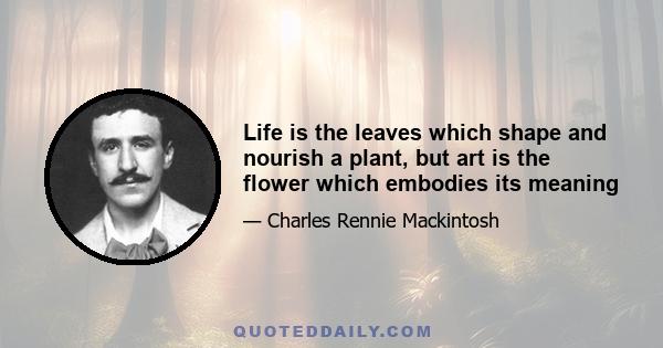 Life is the leaves which shape and nourish a plant, but art is the flower which embodies its meaning