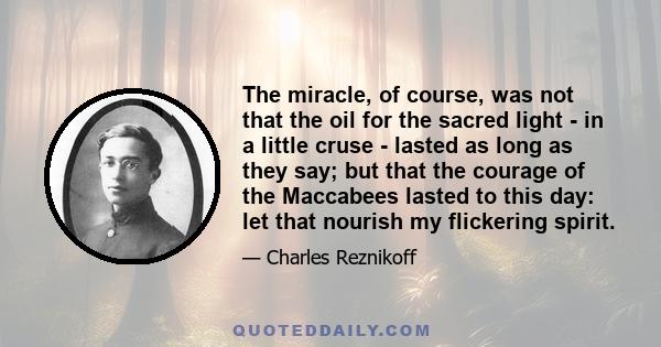 The miracle, of course, was not that the oil for the sacred light - in a little cruse - lasted as long as they say; but that the courage of the Maccabees lasted to this day: let that nourish my flickering spirit.