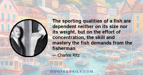 The sporting qualities of a fish are dependent neither on its size nor its weight, but on the effort of concentration, the skill and mastery the fish demands from the fisherman