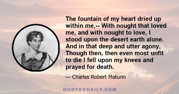 The fountain of my heart dried up within me,-- With nought that loved me, and with nought to love, I stood upon the desert earth alone. And in that deep and utter agony, Though then, then even most unfit to die I fell