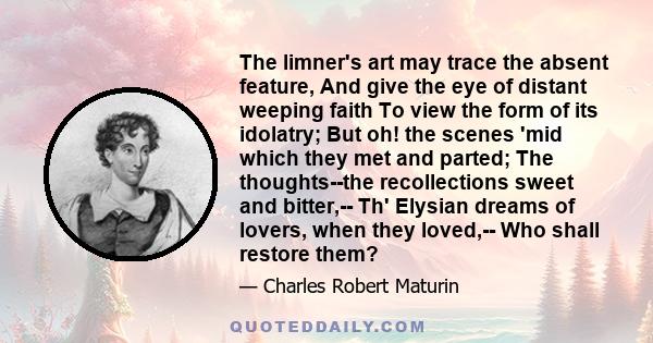 The limner's art may trace the absent feature, And give the eye of distant weeping faith To view the form of its idolatry; But oh! the scenes 'mid which they met and parted; The thoughts--the recollections sweet and