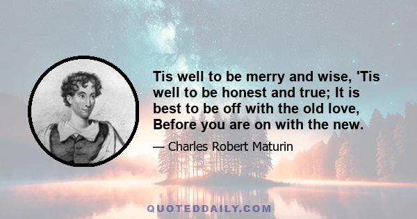 Tis well to be merry and wise, 'Tis well to be honest and true; It is best to be off with the old love, Before you are on with the new.