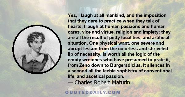 Yes, I laugh at all mankind, and the imposition that they dare to practice when they talk of hearts. I laugh at human passions and human cares, vice and virtue, religion and impiety; they are all the result of petty