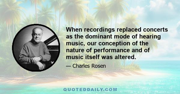 When recordings replaced concerts as the dominant mode of hearing music, our conception of the nature of performance and of music itself was altered.