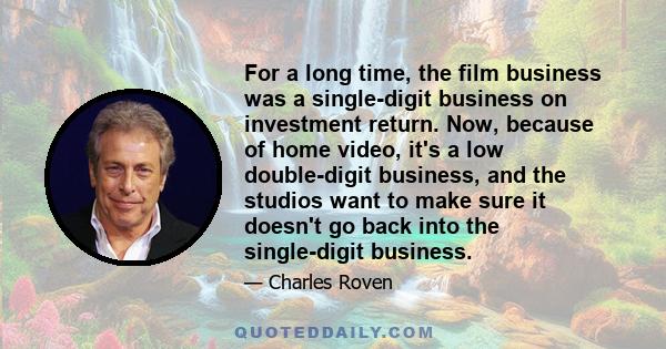 For a long time, the film business was a single-digit business on investment return. Now, because of home video, it's a low double-digit business, and the studios want to make sure it doesn't go back into the