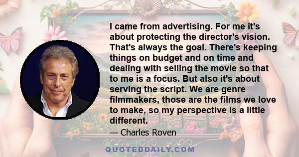 I came from advertising. For me it's about protecting the director's vision. That's always the goal. There's keeping things on budget and on time and dealing with selling the movie so that to me is a focus. But also