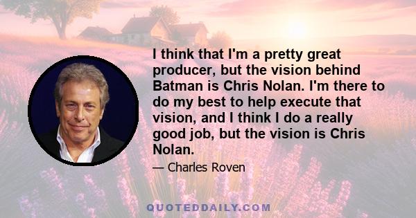 I think that I'm a pretty great producer, but the vision behind Batman is Chris Nolan. I'm there to do my best to help execute that vision, and I think I do a really good job, but the vision is Chris Nolan.