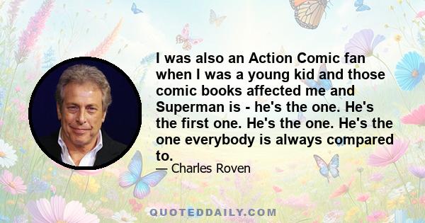 I was also an Action Comic fan when I was a young kid and those comic books affected me and Superman is - he's the one. He's the first one. He's the one. He's the one everybody is always compared to.