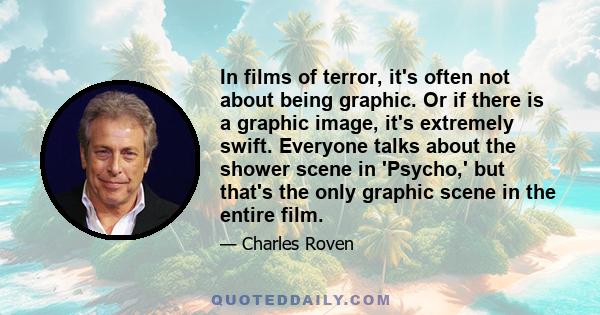 In films of terror, it's often not about being graphic. Or if there is a graphic image, it's extremely swift. Everyone talks about the shower scene in 'Psycho,' but that's the only graphic scene in the entire film.