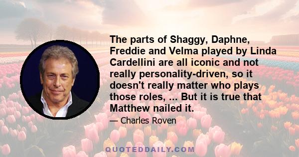 The parts of Shaggy, Daphne, Freddie and Velma played by Linda Cardellini are all iconic and not really personality-driven, so it doesn't really matter who plays those roles, ... But it is true that Matthew nailed it.