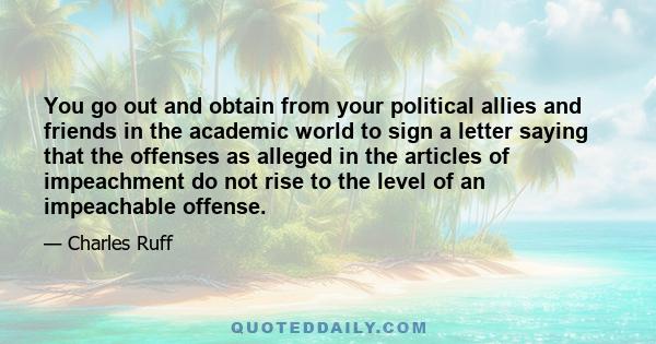 You go out and obtain from your political allies and friends in the academic world to sign a letter saying that the offenses as alleged in the articles of impeachment do not rise to the level of an impeachable offense.