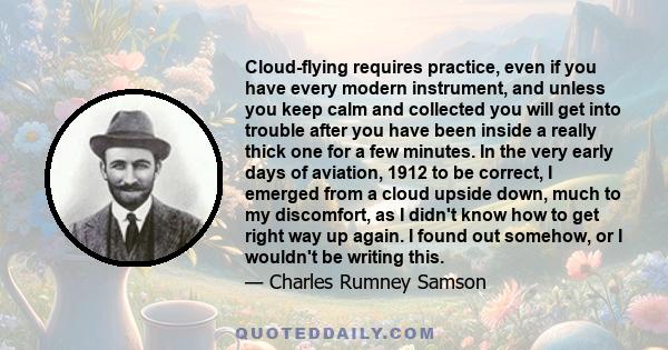 Cloud-flying requires practice, even if you have every modern instrument, and unless you keep calm and collected you will get into trouble after you have been inside a really thick one for a few minutes. In the very