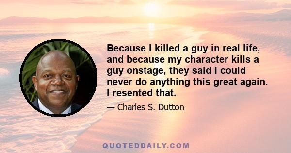 Because I killed a guy in real life, and because my character kills a guy onstage, they said I could never do anything this great again. I resented that.