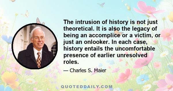 The intrusion of history is not just theoretical. It is also the legacy of being an accomplice or a victim, or just an onlooker. In each case, history entails the uncomfortable presence of earlier unresolved roles.