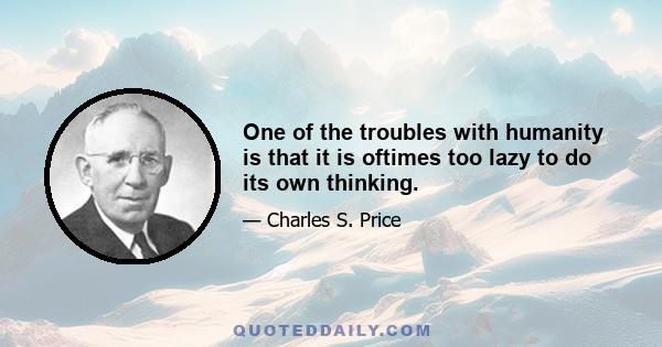 One of the troubles with humanity is that it is oftimes too lazy to do its own thinking.