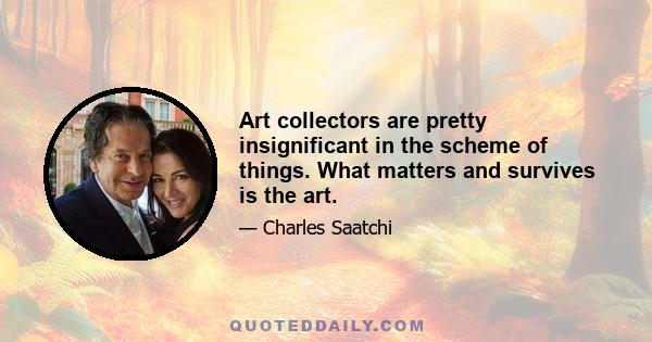 Art collectors are pretty insignificant in the scheme of things. What matters and survives is the art.