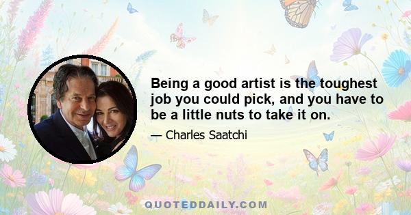 Being a good artist is the toughest job you could pick, and you have to be a little nuts to take it on.