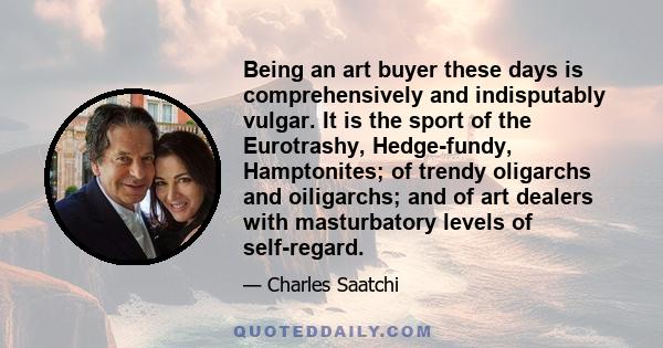 Being an art buyer these days is comprehensively and indisputably vulgar. It is the sport of the Eurotrashy, Hedge-fundy, Hamptonites; of trendy oligarchs and oiligarchs; and of art dealers with masturbatory levels of