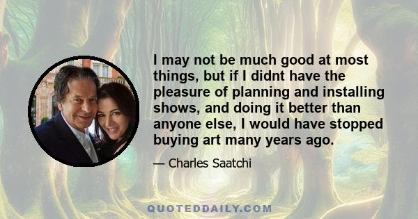 I may not be much good at most things, but if I didnt have the pleasure of planning and installing shows, and doing it better than anyone else, I would have stopped buying art many years ago.