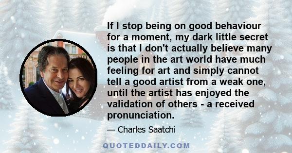 If I stop being on good behaviour for a moment, my dark little secret is that I don't actually believe many people in the art world have much feeling for art and simply cannot tell a good artist from a weak one, until