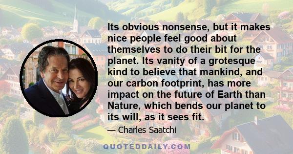 Its obvious nonsense, but it makes nice people feel good about themselves to do their bit for the planet. Its vanity of a grotesque kind to believe that mankind, and our carbon footprint, has more impact on the future