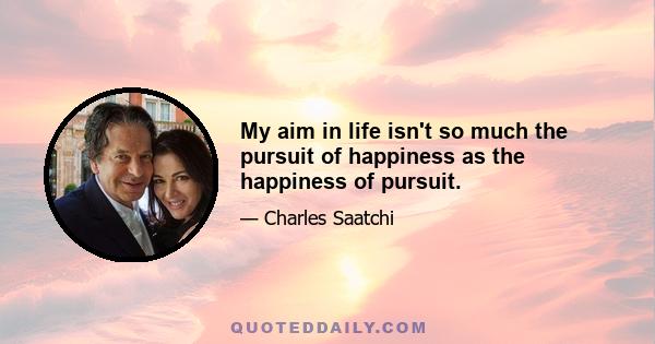 My aim in life isn't so much the pursuit of happiness as the happiness of pursuit.