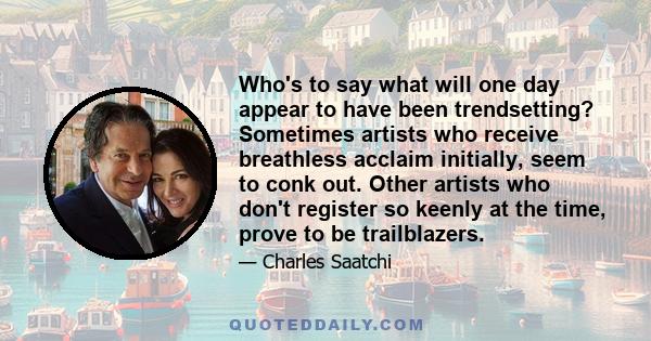 Who's to say what will one day appear to have been trendsetting? Sometimes artists who receive breathless acclaim initially, seem to conk out. Other artists who don't register so keenly at the time, prove to be