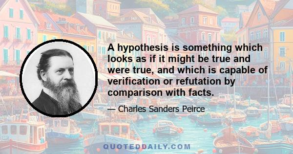 A hypothesis is something which looks as if it might be true and were true, and which is capable of verification or refutation by comparison with facts.