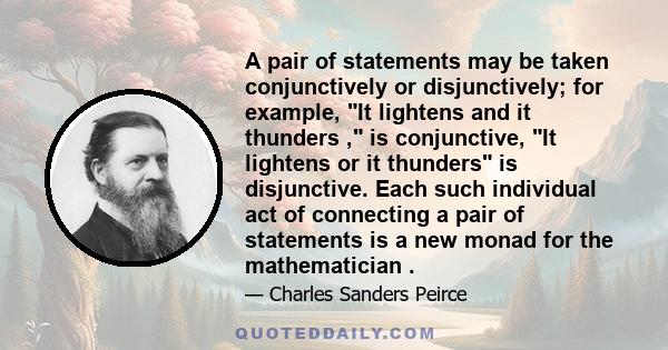 A pair of statements may be taken conjunctively or disjunctively; for example, It lightens and it thunders , is conjunctive, It lightens or it thunders is disjunctive. Each such individual act of connecting a pair of