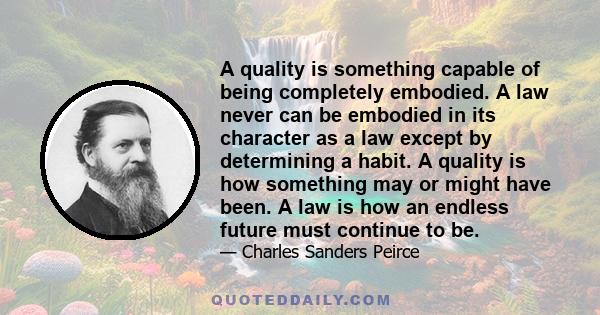 A quality is something capable of being completely embodied. A law never can be embodied in its character as a law except by determining a habit. A quality is how something may or might have been. A law is how an