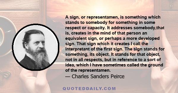 A sign, or representamen, is something which stands to somebody for something in some respect or capacity. It addresses somebody,that is, creates in the mind of that person an equivalent sign, or perhaps a more