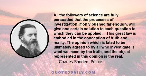 All the followers of science are fully persuaded that the processes of investigation, if only pushed far enough, will give one certain solution to each question to which they can be applied.... This great law is