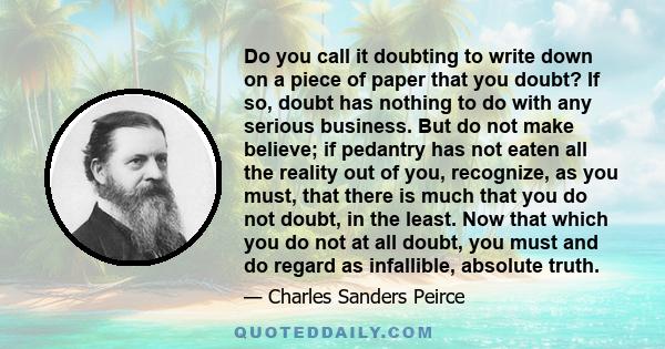 Do you call it doubting to write down on a piece of paper that you doubt? If so, doubt has nothing to do with any serious business. But do not make believe; if pedantry has not eaten all the reality out of you,