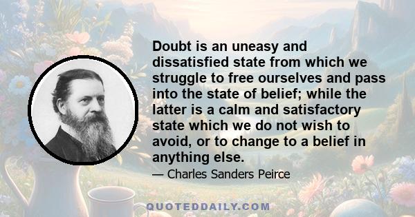 Doubt is an uneasy and dissatisfied state from which we struggle to free ourselves and pass into the state of belief; while the latter is a calm and satisfactory state which we do not wish to avoid, or to change to a