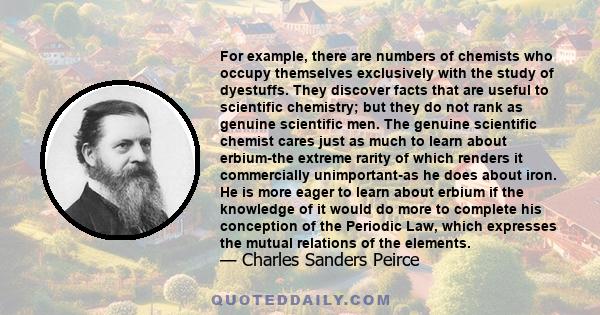 For example, there are numbers of chemists who occupy themselves exclusively with the study of dyestuffs. They discover facts that are useful to scientific chemistry; but they do not rank as genuine scientific men. The