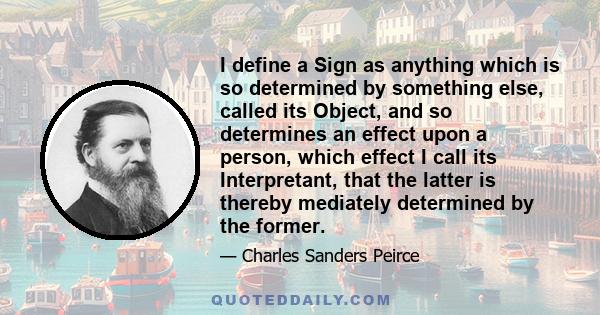 I define a Sign as anything which is so determined by something else, called its Object, and so determines an effect upon a person, which effect I call its Interpretant, that the latter is thereby mediately determined