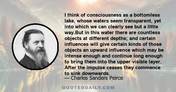 I think of consciousness as a bottomless lake, whose waters seem transparent, yet into which we can clearly see but a little way.But in this water there are countless objects at different depths; and certain influences