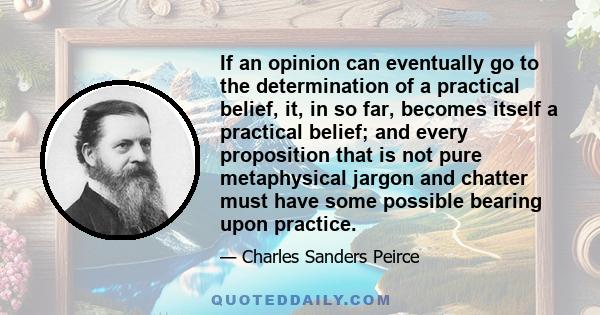 If an opinion can eventually go to the determination of a practical belief, it, in so far, becomes itself a practical belief; and every proposition that is not pure metaphysical jargon and chatter must have some