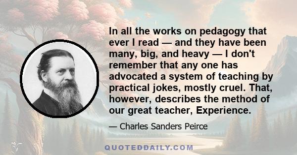 In all the works on pedagogy that ever I read — and they have been many, big, and heavy — I don't remember that any one has advocated a system of teaching by practical jokes, mostly cruel. That, however, describes the