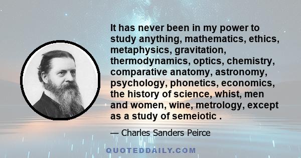 It has never been in my power to study anything, mathematics, ethics, metaphysics, gravitation, thermodynamics, optics, chemistry, comparative anatomy, astronomy, psychology, phonetics, economics, the history of