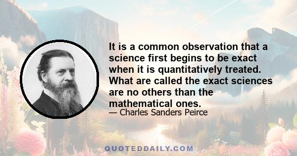 It is a common observation that a science first begins to be exact when it is quantitatively treated. What are called the exact sciences are no others than the mathematical ones.