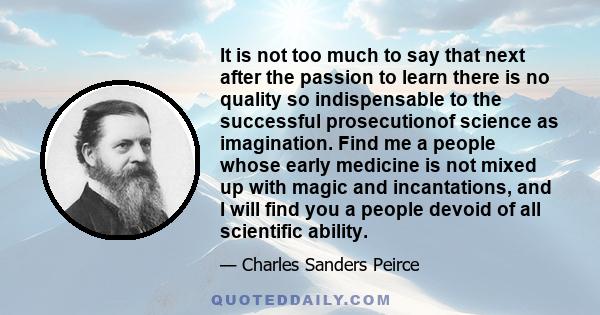 It is not too much to say that next after the passion to learn there is no quality so indispensable to the successful prosecutionof science as imagination. Find me a people whose early medicine is not mixed up with