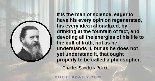 It is the man of science, eager to have his every opinion regenerated, his every idea rationalized, by drinking at the fountain of fact, and devoting all the energies of his life to the cult of truth, not as he