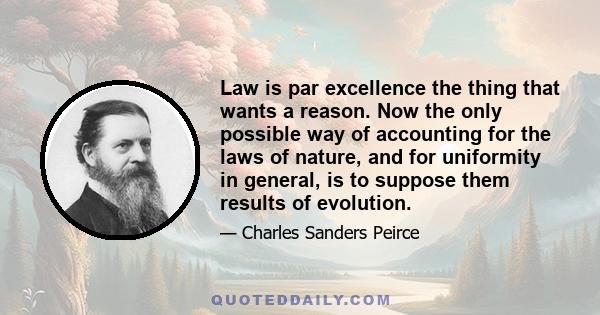 Law is par excellence the thing that wants a reason. Now the only possible way of accounting for the laws of nature, and for uniformity in general, is to suppose them results of evolution.