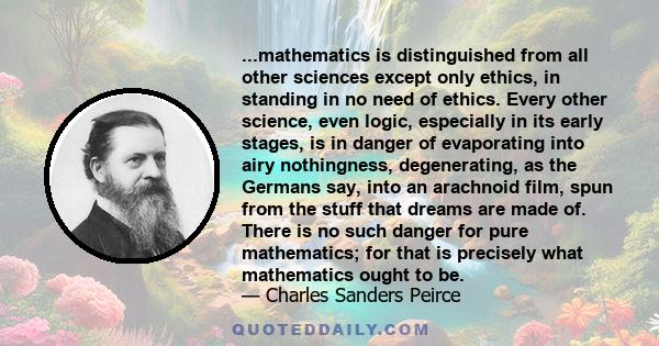 ...mathematics is distinguished from all other sciences except only ethics, in standing in no need of ethics. Every other science, even logic, especially in its early stages, is in danger of evaporating into airy