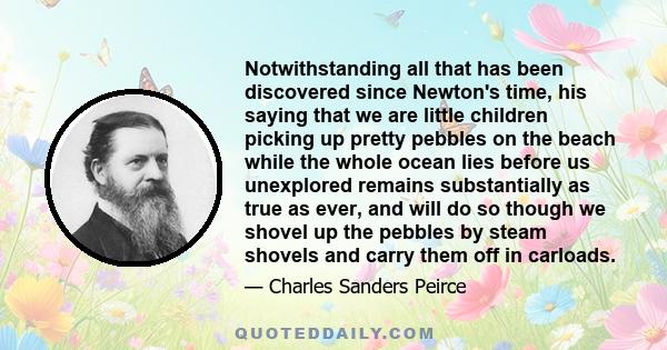 Notwithstanding all that has been discovered since Newton's time, his saying that we are little children picking up pretty pebbles on the beach while the whole ocean lies before us unexplored remains substantially as