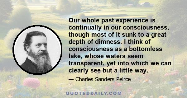 Our whole past experience is continually in our consciousness, though most of it sunk to a great depth of dimness. I think of consciousness as a bottomless lake, whose waters seem transparent, yet into which we can